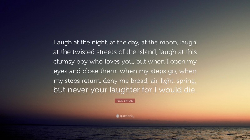 Pablo Neruda Quote: “Laugh at the night, at the day, at the moon, laugh at the twisted streets of the island, laugh at this clumsy boy who loves you, but when I open my eyes and close them, when my steps go, when my steps return, deny me bread, air, light, spring, but never your laughter for I would die.”