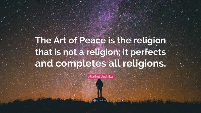 Morihei Ueshiba Quote: “The Art of Peace is the religion that is not a religion; it perfects and completes all religions.”