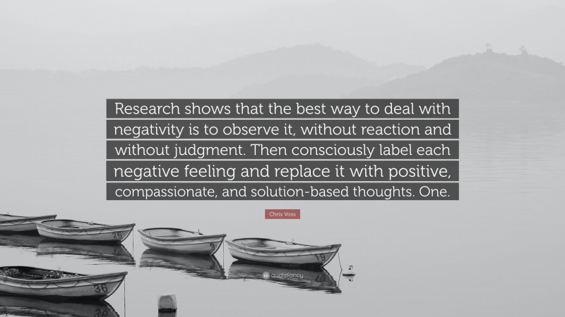 Chris Voss Quote: “Research shows that the best way to deal with negativity is to observe it, without reaction and without judgment. Then consciously label each negative feeling and replace it with positive, compassionate, and solution-based thoughts. One.”