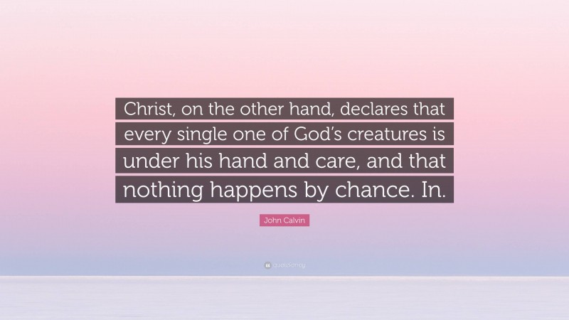 John Calvin Quote: “Christ, on the other hand, declares that every single one of God’s creatures is under his hand and care, and that nothing happens by chance. In.”