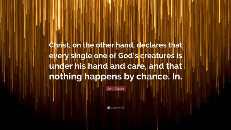 John Calvin Quote: “Christ, on the other hand, declares that every single one of God’s creatures is under his hand and care, and that nothing happens by chance. In.”