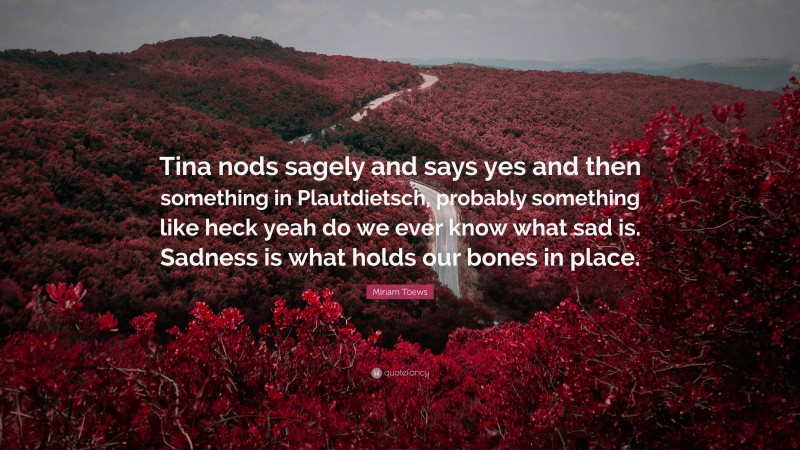 Miriam Toews Quote: “Tina nods sagely and says yes and then something in Plautdietsch, probably something like heck yeah do we ever know what sad is. Sadness is what holds our bones in place.”