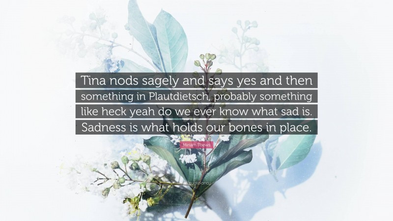 Miriam Toews Quote: “Tina nods sagely and says yes and then something in Plautdietsch, probably something like heck yeah do we ever know what sad is. Sadness is what holds our bones in place.”