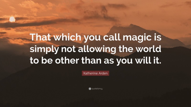 Katherine Arden Quote: “That which you call magic is simply not allowing the world to be other than as you will it.”