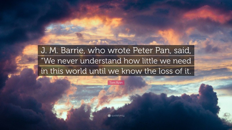 Tom Ryan Quote: “J. M. Barrie, who wrote Peter Pan, said, “We never understand how little we need in this world until we know the loss of it.”