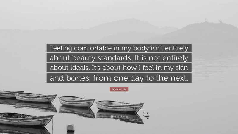 Roxane Gay Quote: “Feeling comfortable in my body isn’t entirely about beauty standards. It is not entirely about ideals. It’s about how I feel in my skin and bones, from one day to the next.”