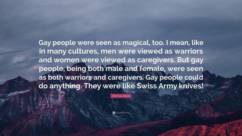 Sherman Alexie Quote: “Gay people were seen as magical, too. I mean, like in many cultures, men were viewed as warriors and women were viewed as caregivers. But gay people, being both male and female, were seen as both warriors and caregivers. Gay people could do anything. They were like Swiss Army knives!”