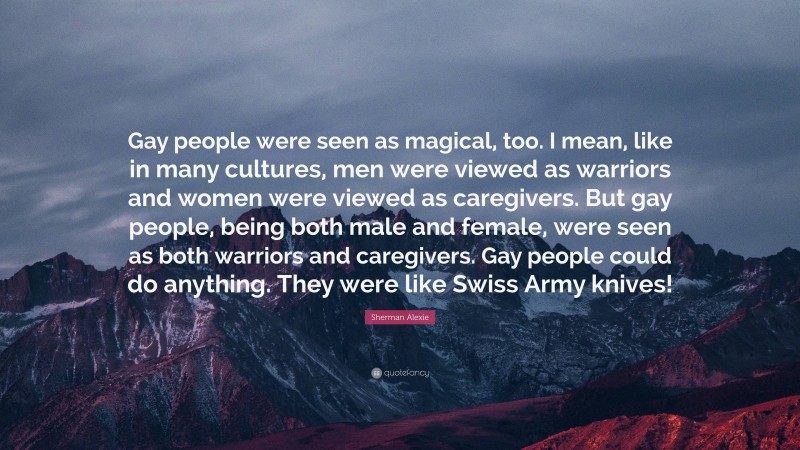 Sherman Alexie Quote: “Gay people were seen as magical, too. I mean, like in many cultures, men were viewed as warriors and women were viewed as caregivers. But gay people, being both male and female, were seen as both warriors and caregivers. Gay people could do anything. They were like Swiss Army knives!”