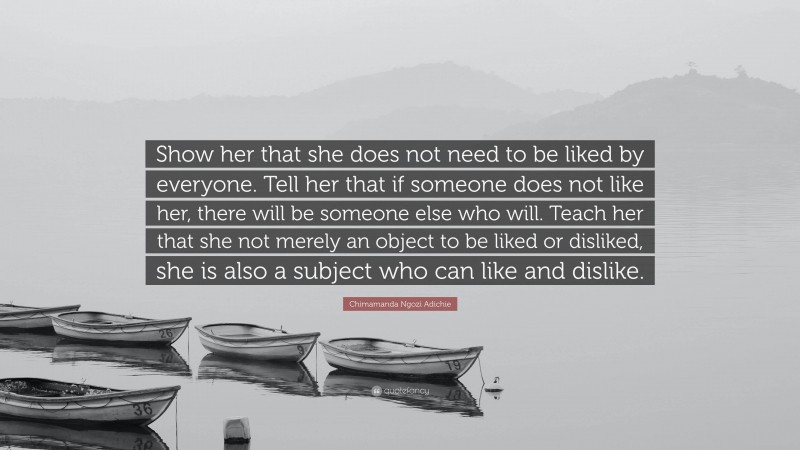 Chimamanda Ngozi Adichie Quote: “Show her that she does not need to be liked by everyone. Tell her that if someone does not like her, there will be someone else who will. Teach her that she not merely an object to be liked or disliked, she is also a subject who can like and dislike.”