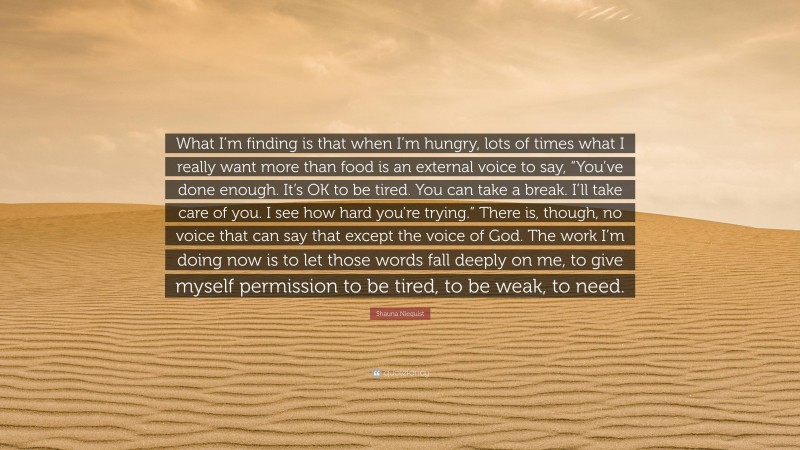 Shauna Niequist Quote: “What I’m finding is that when I’m hungry, lots of times what I really want more than food is an external voice to say, “You’ve done enough. It’s OK to be tired. You can take a break. I’ll take care of you. I see how hard you’re trying.” There is, though, no voice that can say that except the voice of God. The work I’m doing now is to let those words fall deeply on me, to give myself permission to be tired, to be weak, to need.”