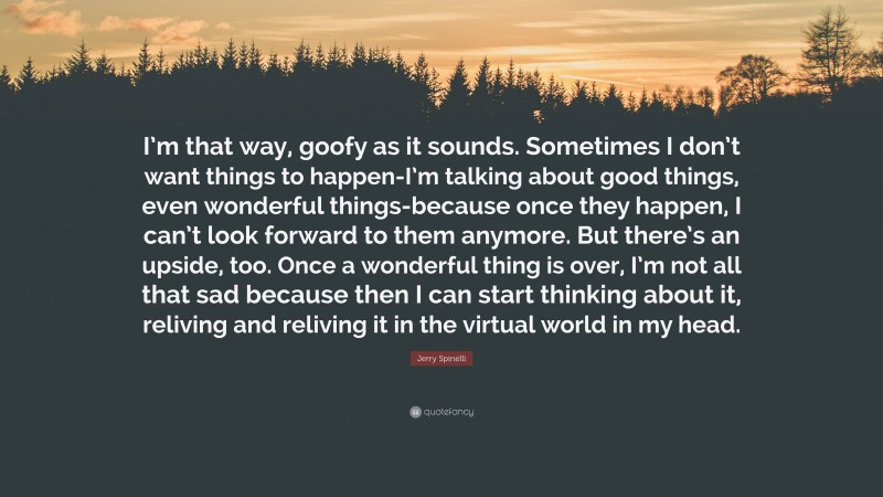 Jerry Spinelli Quote: “I’m that way, goofy as it sounds. Sometimes I don’t want things to happen-I’m talking about good things, even wonderful things-because once they happen, I can’t look forward to them anymore. But there’s an upside, too. Once a wonderful thing is over, I’m not all that sad because then I can start thinking about it, reliving and reliving it in the virtual world in my head.”