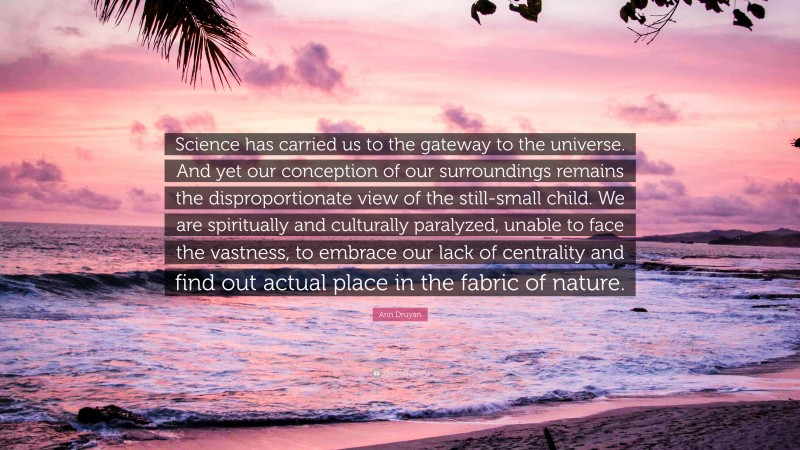 Ann Druyan Quote: “Science has carried us to the gateway to the universe. And yet our conception of our surroundings remains the disproportionate view of the still-small child. We are spiritually and culturally paralyzed, unable to face the vastness, to embrace our lack of centrality and find out actual place in the fabric of nature.”