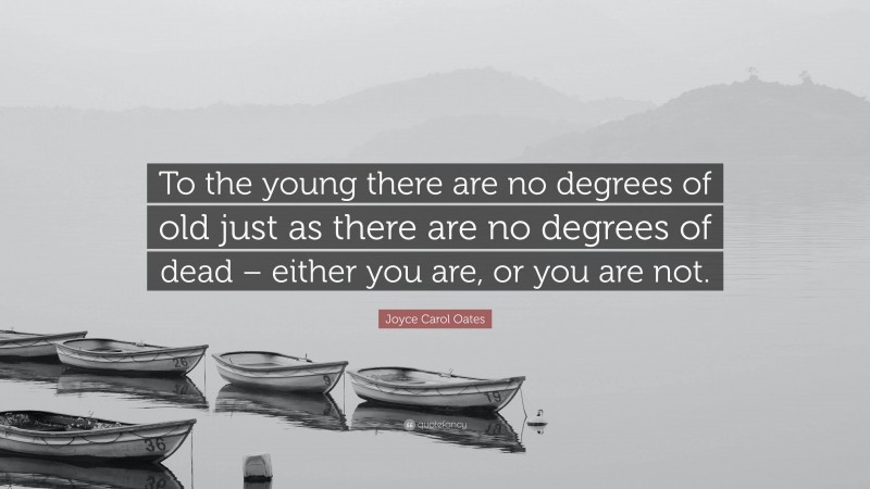Joyce Carol Oates Quote: “To the young there are no degrees of old just as there are no degrees of dead – either you are, or you are not.”