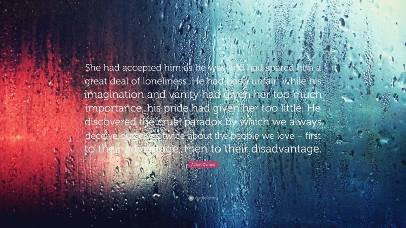 Albert Camus Quote: “She had accepted him as he was and had spared him a great deal of loneliness. He had been unfair: while his imagination and vanity had given her too much importance, his pride had given her too little. He discovered the cruel paradox by which we always deceive ourselves twice about the people we love – first to their advantage, then to their disadvantage.”