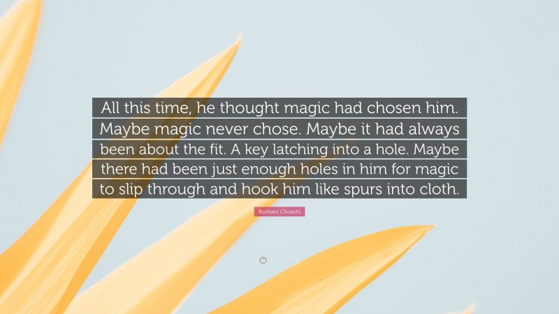 Roshani Chokshi Quote: “All this time, he thought magic had chosen him. Maybe magic never chose. Maybe it had always been about the fit. A key latching into a hole. Maybe there had been just enough holes in him for magic to slip through and hook him like spurs into cloth.”