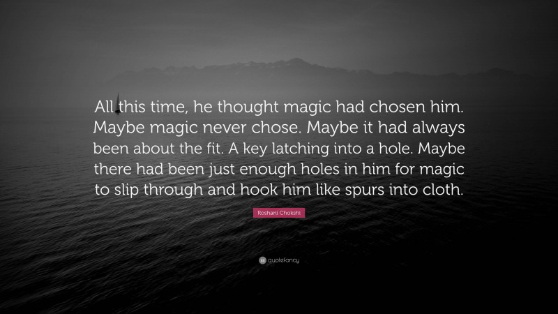 Roshani Chokshi Quote: “All this time, he thought magic had chosen him. Maybe magic never chose. Maybe it had always been about the fit. A key latching into a hole. Maybe there had been just enough holes in him for magic to slip through and hook him like spurs into cloth.”