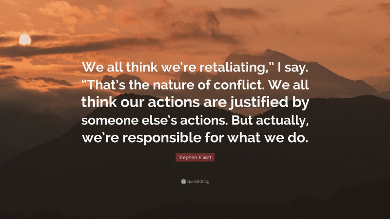 Stephen Elliott Quote: “We all think we’re retaliating,” I say. “That’s the nature of conflict. We all think our actions are justified by someone else’s actions. But actually, we’re responsible for what we do.”