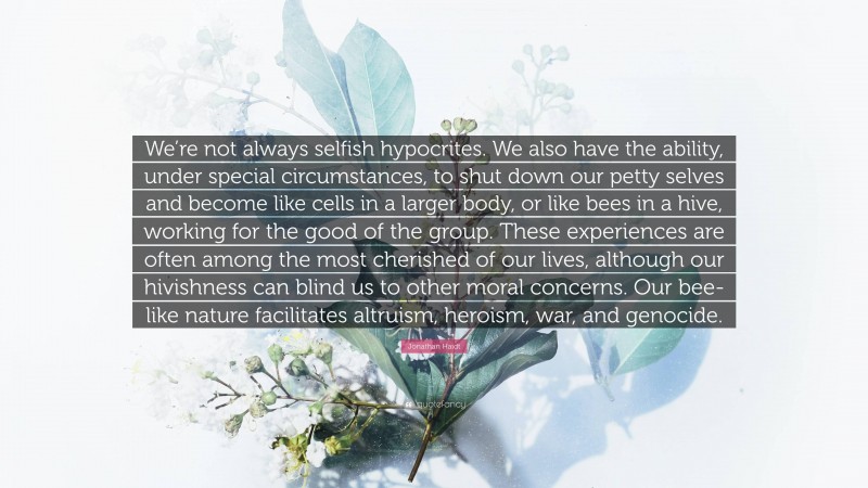 Jonathan Haidt Quote: “We’re not always selfish hypocrites. We also have the ability, under special circumstances, to shut down our petty selves and become like cells in a larger body, or like bees in a hive, working for the good of the group. These experiences are often among the most cherished of our lives, although our hivishness can blind us to other moral concerns. Our bee-like nature facilitates altruism, heroism, war, and genocide.”