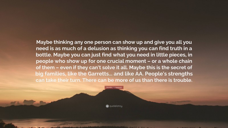 Huntley Fitzpatrick Quote: “Maybe thinking any one person can show up and give you all you need is as much of a delusion as thinking you can find truth in a bottle. Maybe you can just find what you need in little pieces, in people who show up for one crucial moment – or a whole chain of them – even if they can’t solve it all. Maybe this is the secret of big families, like the Garretts... and like AA. People’s strengths can take their turn. There can be more of us than there is trouble.”