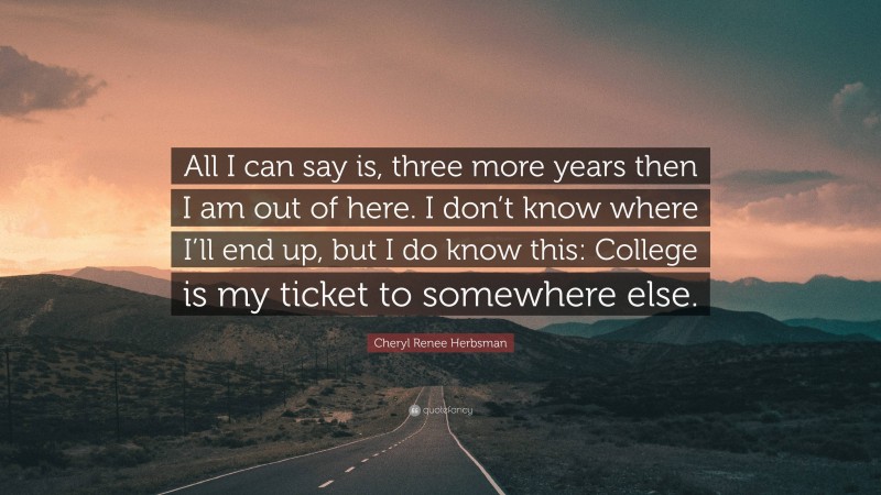 Cheryl Renee Herbsman Quote: “All I can say is, three more years then I am out of here. I don’t know where I’ll end up, but I do know this: College is my ticket to somewhere else.”