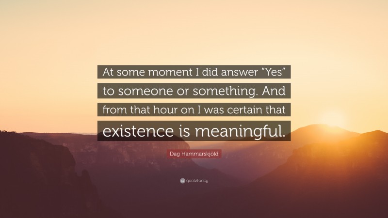 Dag Hammarskjöld Quote: “At some moment I did answer “Yes” to someone or something. And from that hour on I was certain that existence is meaningful.”