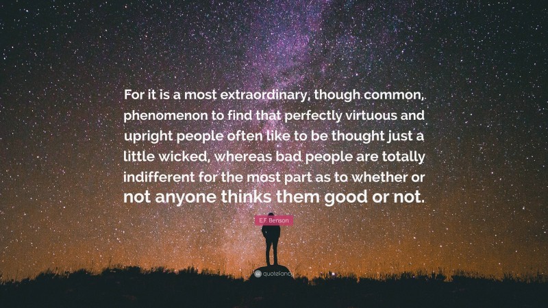 E.F. Benson Quote: “For it is a most extraordinary, though common, phenomenon to find that perfectly virtuous and upright people often like to be thought just a little wicked, whereas bad people are totally indifferent for the most part as to whether or not anyone thinks them good or not.”