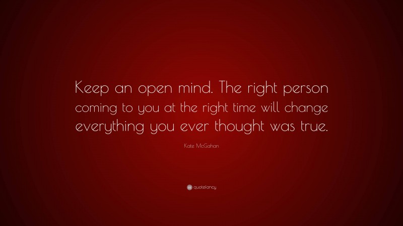 Kate McGahan Quote: “Keep an open mind. The right person coming to you at the right time will change everything you ever thought was true.”