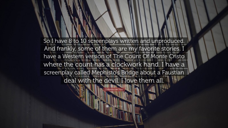 Guillermo del Toro Quote: “So I have 8 to 10 screenplays written and unproduced. And frankly, some of them are my favorite stories. I have a Western version of The Count Of Monte Cristo where the count has a clockwork hand. I have a screenplay called Mephisto’s Bridge about a Faustian deal with the devil. I love them all.”