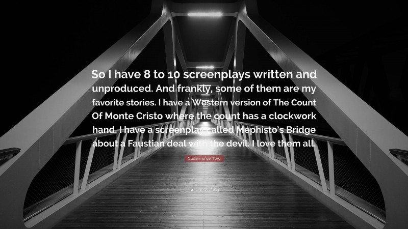 Guillermo del Toro Quote: “So I have 8 to 10 screenplays written and unproduced. And frankly, some of them are my favorite stories. I have a Western version of The Count Of Monte Cristo where the count has a clockwork hand. I have a screenplay called Mephisto’s Bridge about a Faustian deal with the devil. I love them all.”