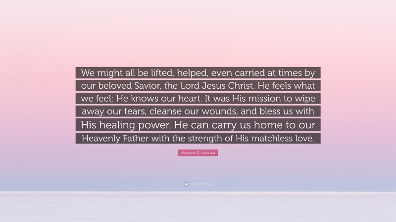 Margaret D. Nadauld Quote: “We might all be lifted, helped, even carried at times by our beloved Savior, the Lord Jesus Christ. He feels what we feel; He knows our heart. It was His mission to wipe away our tears, cleanse our wounds, and bless us with His healing power. He can carry us home to our Heavenly Father with the strength of His matchless love.”