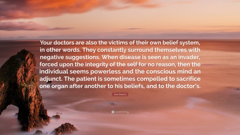 Jane Roberts Quote: “Your doctors are also the victims of their own belief system, in other words. They constantly surround themselves with negative suggestions. When disease is seen as an invader, forced upon the integrity of the self for no reason, then the individual seems powerless and the conscious mind an adjunct. The patient is sometimes compelled to sacrifice one organ after another to his beliefs, and to the doctor’s.”