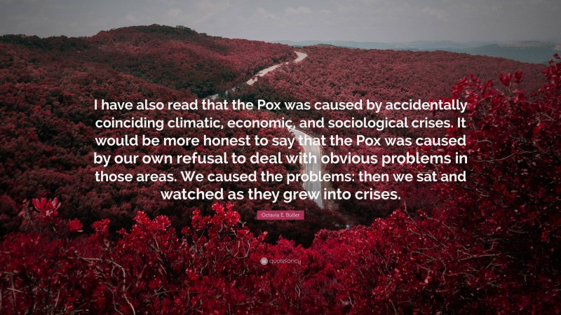 Octavia E. Butler Quote: “I have also read that the Pox was caused by accidentally coinciding climatic, economic, and sociological crises. It would be more honest to say that the Pox was caused by our own refusal to deal with obvious problems in those areas. We caused the problems: then we sat and watched as they grew into crises.”