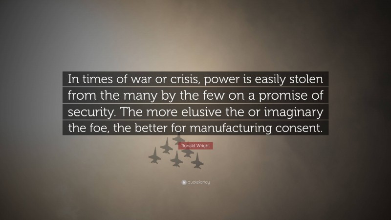 Ronald Wright Quote: “In times of war or crisis, power is easily stolen from the many by the few on a promise of security. The more elusive the or imaginary the foe, the better for manufacturing consent.”