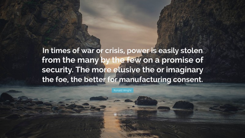 Ronald Wright Quote: “In times of war or crisis, power is easily stolen from the many by the few on a promise of security. The more elusive the or imaginary the foe, the better for manufacturing consent.”