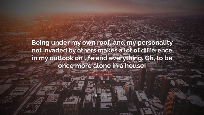 Zora Neale Hurston Quote: “Being under my own roof, and my personality not invaded by others makes a lot of difference in my outlook on life and everything. Oh, to be once more alone in a house!”
