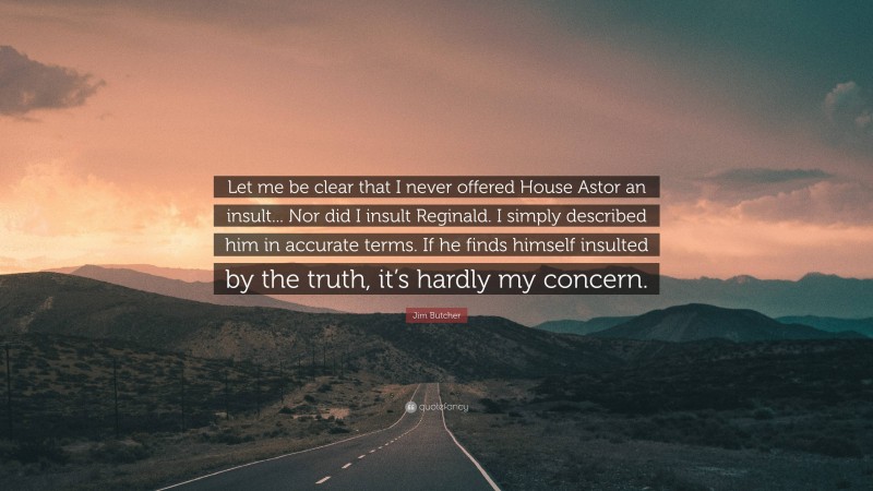 Jim Butcher Quote: “Let me be clear that I never offered House Astor an insult... Nor did I insult Reginald. I simply described him in accurate terms. If he finds himself insulted by the truth, it’s hardly my concern.”