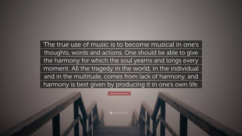 Hazrat Inayat Khan Quote: “The true use of music is to become musical in one’s thoughts, words and actions. One should be able to give the harmony for which the soul yearns and longs every moment. All the tragedy in the world, in the individual and in the multitude, comes from lack of harmony, and harmony is best given by producing it in one’s own life.”