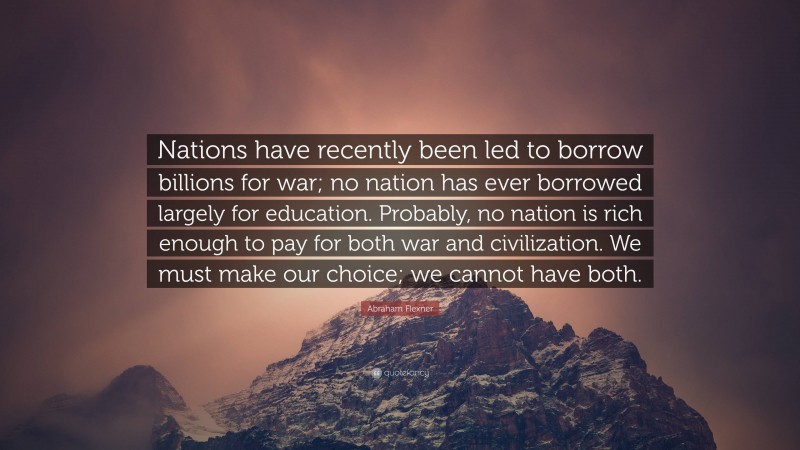 Abraham Flexner Quote: “Nations have recently been led to borrow billions for war; no nation has ever borrowed largely for education. Probably, no nation is rich enough to pay for both war and civilization. We must make our choice; we cannot have both.”