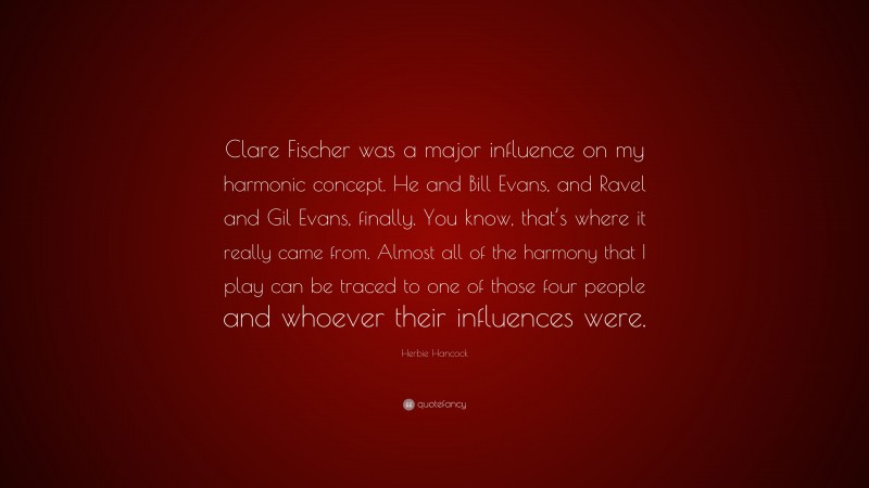 Herbie Hancock Quote: “Clare Fischer was a major influence on my harmonic concept. He and Bill Evans, and Ravel and Gil Evans, finally. You know, that’s where it really came from. Almost all of the harmony that I play can be traced to one of those four people and whoever their influences were.”