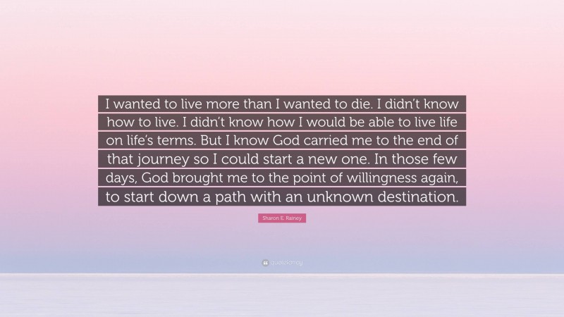 Sharon E. Rainey Quote: “I wanted to live more than I wanted to die. I didn’t know how to live. I didn’t know how I would be able to live life on life’s terms. But I know God carried me to the end of that journey so I could start a new one. In those few days, God brought me to the point of willingness again, to start down a path with an unknown destination.”