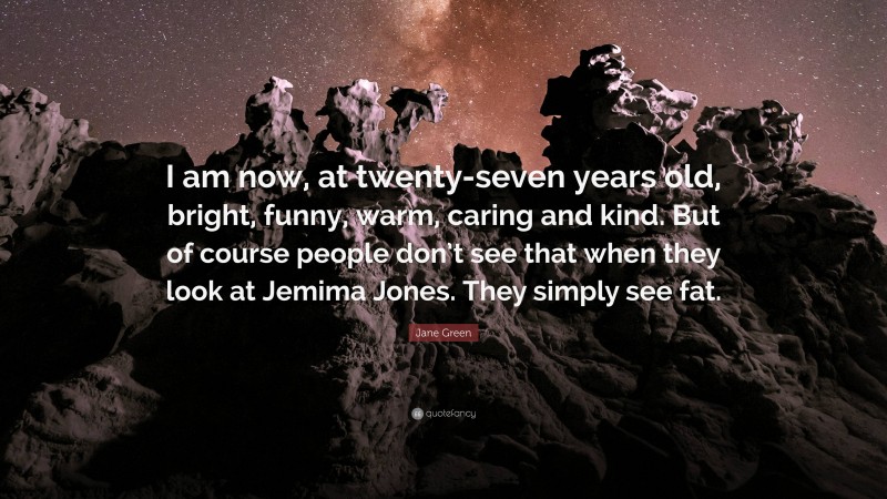 Jane Green Quote: “I am now, at twenty-seven years old, bright, funny, warm, caring and kind. But of course people don’t see that when they look at Jemima Jones. They simply see fat.”