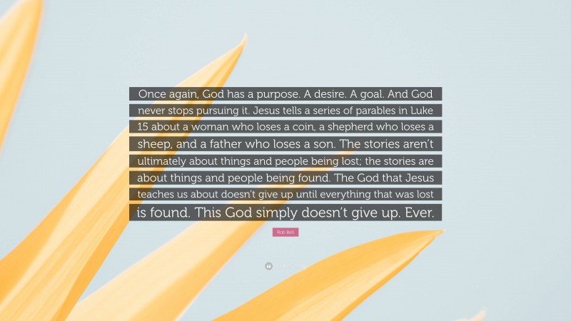 Rob Bell Quote: “Once again, God has a purpose. A desire. A goal. And God never stops pursuing it. Jesus tells a series of parables in Luke 15 about a woman who loses a coin, a shepherd who loses a sheep, and a father who loses a son. The stories aren’t ultimately about things and people being lost; the stories are about things and people being found. The God that Jesus teaches us about doesn’t give up until everything that was lost is found. This God simply doesn’t give up. Ever.”