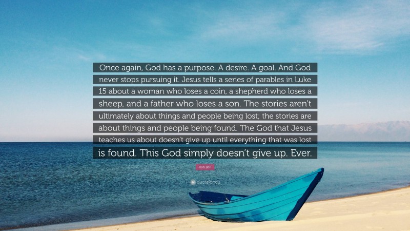 Rob Bell Quote: “Once again, God has a purpose. A desire. A goal. And God never stops pursuing it. Jesus tells a series of parables in Luke 15 about a woman who loses a coin, a shepherd who loses a sheep, and a father who loses a son. The stories aren’t ultimately about things and people being lost; the stories are about things and people being found. The God that Jesus teaches us about doesn’t give up until everything that was lost is found. This God simply doesn’t give up. Ever.”