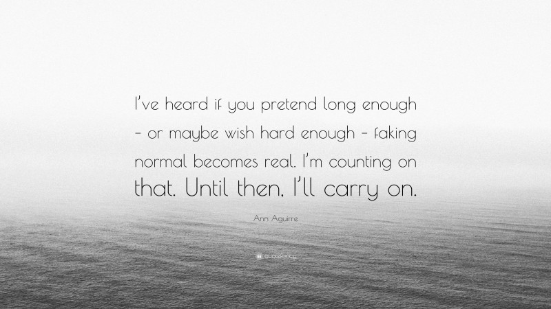 Ann Aguirre Quote: “I’ve heard if you pretend long enough – or maybe wish hard enough – faking normal becomes real. I’m counting on that. Until then, I’ll carry on.”