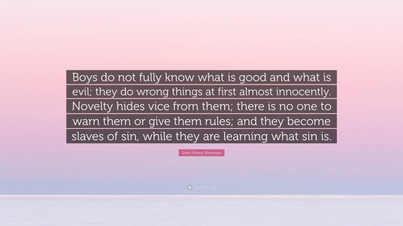 John Henry Newman Quote: “Boys do not fully know what is good and what is evil; they do wrong things at first almost innocently. Novelty hides vice from them; there is no one to warn them or give them rules; and they become slaves of sin, while they are learning what sin is.”