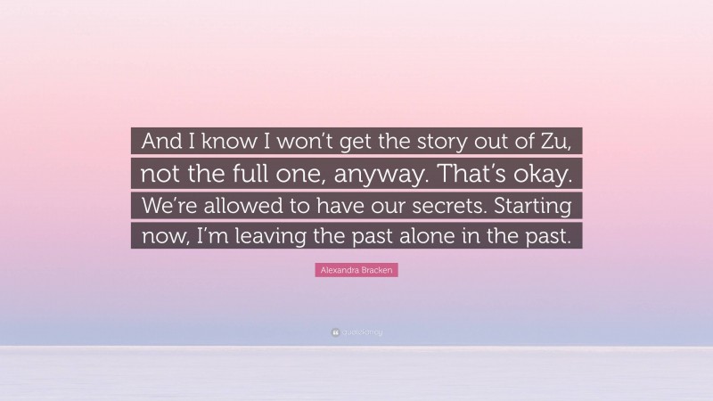Alexandra Bracken Quote: “And I know I won’t get the story out of Zu, not the full one, anyway. That’s okay. We’re allowed to have our secrets. Starting now, I’m leaving the past alone in the past.”