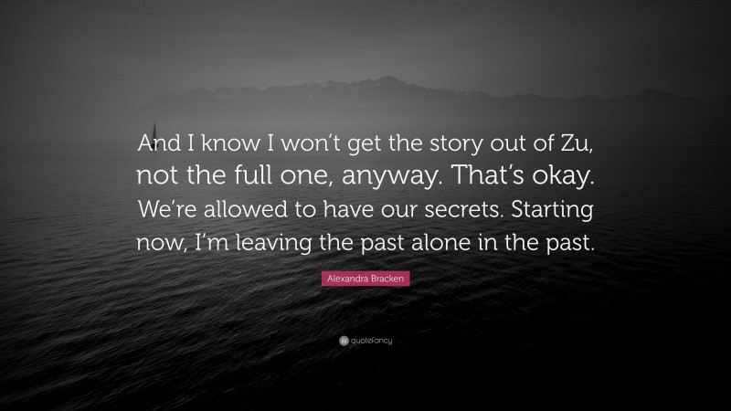 Alexandra Bracken Quote: “And I know I won’t get the story out of Zu, not the full one, anyway. That’s okay. We’re allowed to have our secrets. Starting now, I’m leaving the past alone in the past.”