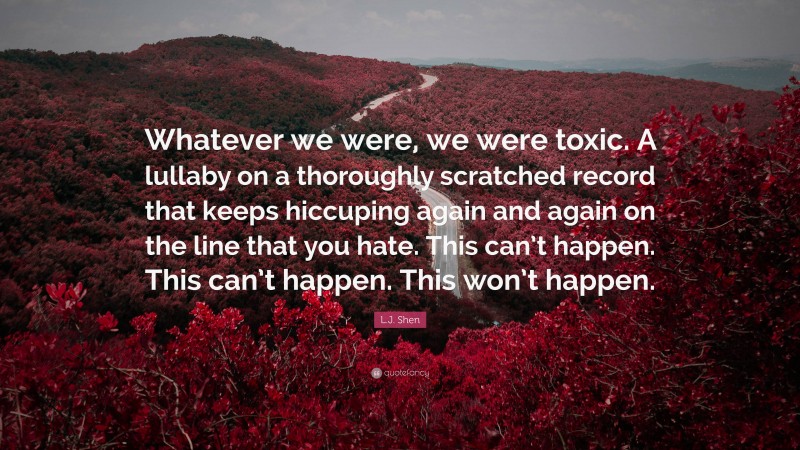 L.J. Shen Quote: “Whatever we were, we were toxic. A lullaby on a thoroughly scratched record that keeps hiccuping again and again on the line that you hate. This can’t happen. This can’t happen. This won’t happen.”