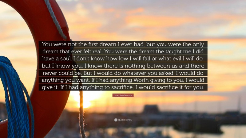 Sarah Rees Brennan Quote: “You were not the first dream I ever had, but you were the only dream that ever felt real. You were the dream the taught me I did have a soul. I don’t know how low I will fall or what evil I will do, but I know you. I know there is nothing between us and there never could be. But I would do whatever you asked. I would do anything you want. If I had anything Worth giving to you, I would give it. If I had anything to sacrifice, I would sacrifice it for you.”