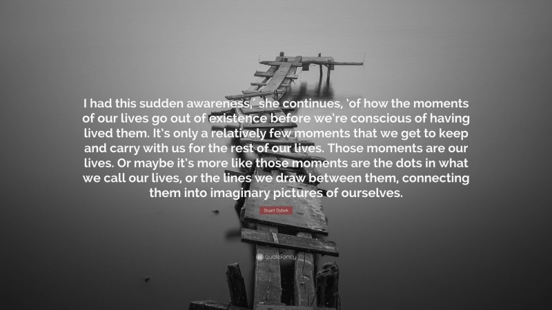 Stuart Dybek Quote: “I had this sudden awareness,′ she continues, ’of how the moments of our lives go out of existence before we’re conscious of having lived them. It’s only a relatively few moments that we get to keep and carry with us for the rest of our lives. Those moments are our lives. Or maybe it’s more like those moments are the dots in what we call our lives, or the lines we draw between them, connecting them into imaginary pictures of ourselves.”